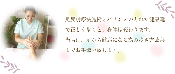 足反射療法施術とバランスのとれた健康靴で正しく歩くと、身体は変わります。当店は、足から健康になる為の歩き方改善までお手伝い致します。